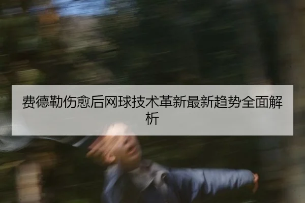 费德勒伤愈后网球技术革新最新趋势全面解析